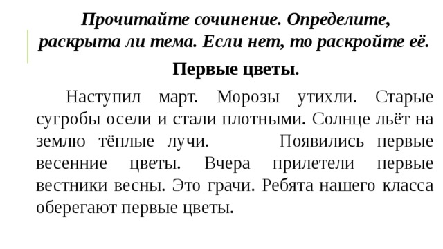 Прочитайте сочинение. Определите, раскрыта ли тема. Если   нет, то раскройте её. Первые цветы.     Наступил март. Морозы утихли. Старые сугробы осели и стали плотными. Солнце льёт на землю тёплые лучи.        Появились первые весенние цветы. Вчера прилетели первые вестники весны. Это грачи. Ребята нашего класса оберегают первые цветы. 