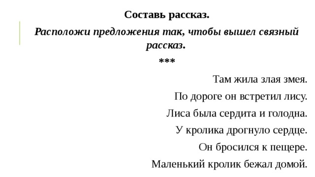Составь рассказ. Расположи предложения так, чтобы вышел связный рассказ. *** Там жила злая змея. По дороге он встретил лису. Лиса была сердита и голодна. У кролика дрогнуло сердце. Он бросился к пещере. Маленький кролик бежал домой. 