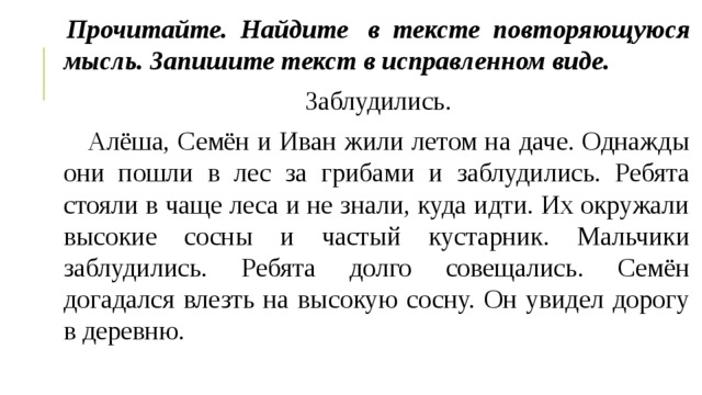 Прочитайте. Найдите  в тексте повторяющуюся мысль. Запишите текст в исправленном виде. Заблудились.     Алёша, Семён и Иван жили летом на даче. Однажды они пошли в лес за грибами и заблудились. Ребята стояли в чаще леса и не знали, куда идти. Их окружали высокие сосны и частый кустарник. Мальчики заблудились. Ребята долго совещались. Семён догадался влезть на высокую сосну. Он увидел дорогу в деревню. 