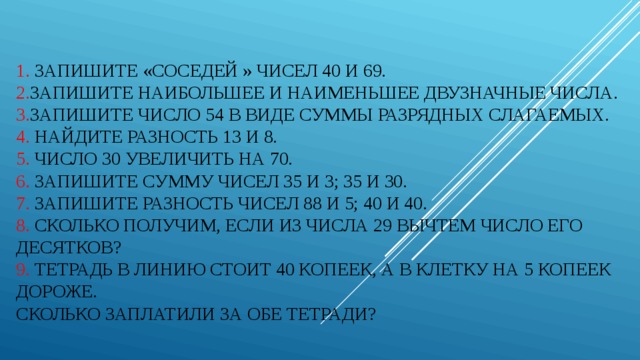 1. Запишите «соседей » чисел 40 и 69.  2. Запишите наибольшее и наименьшее двузначные числа.  3. Запишите число 54 в виде суммы разрядных слагаемых.  4. Найдите разность 13 и 8.  5. Число 30 увеличить на 70.  6. Запишите сумму чисел 35 и 3; 35 и 30.  7. Запишите разность чисел 88 и 5; 40 и 40.  8. Сколько получим, если из числа 29 вычтем число его десятков?  9. Тетрадь в линию стоит 40 копеек, а в клетку на 5 копеек дороже.  Сколько заплатили за обе тетради?   