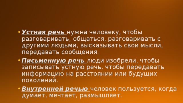 Устная речь нужна человеку, чтобы разговаривать, общаться, разговаривать с другими людьми, высказывать свои мысли, передавать сообщения. Письменную речь люди изобрели, чтобы записывать устную речь, чтобы передавать информацию на расстоянии или будущих поколений. Внутренней речью человек пользуется, когда думает, мечтает, размышляет. 