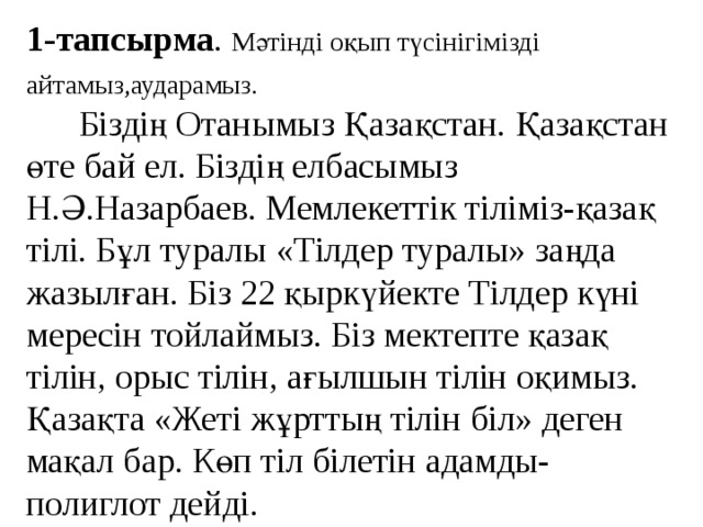 1-тапсырма . Мәтінді оқып түсінігімізді айтамыз,аударамыз.    Біздің Отанымыз Қазақстан. Қазақстан өте бай ел. Біздің елбасымыз Н.Ә.Назарбаев. Мемлекеттік тіліміз-қазақ тілі. Бұл туралы «Тілдер туралы» заңда жазылған. Біз 22 қыркүйекте Тілдер күні мересін тойлаймыз. Біз мектепте қазақ тілін, орыс тілін, ағылшын тілін оқимыз. Қазақта «Жеті жұрттың тілін біл» деген мақал бар. Көп тіл білетін адамды-полиглот дейді.    