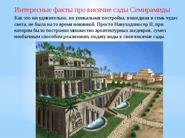 Интересные факты про висячие сады Семирамиды Как это ни удивительно, но уникальная постройка, вошедшая в семь чудес света, не была на то время новинкой. Просто Навуходоносор II, при котором было построено множество архитектурных шедевров, сумел необычным способом реализовать подачу воды в свои висячие сады. 
