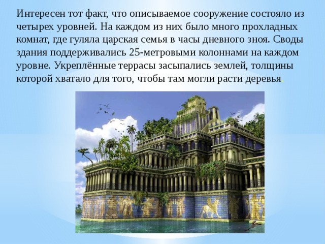 Интересен тот факт, что описываемое сооружение состояло из четырех уровней. На каждом из них было много прохладных комнат, где гуляла царская семья в часы дневного зноя. Своды здания поддерживались 25-метровыми колоннами на каждом уровне. Укреплённые террасы засыпались землей, толщины которой хватало для того, чтобы там могли расти деревья . 