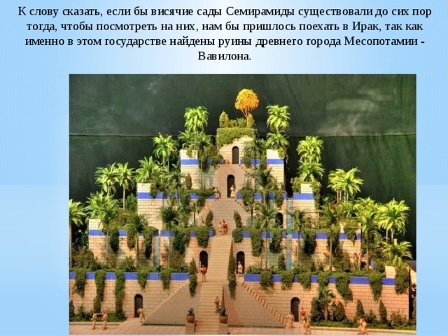 К слову сказать, если бы висячие сады Семирамиды существовали до сих пор тогда, чтобы посмотреть на них, нам бы пришлось поехать в Ирак, так как именно в этом государстве найдены руины древнего города Месопотамии - Вавилона. 