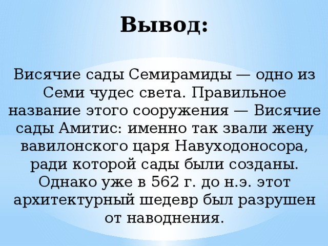 Вывод: Висячие сады Семирамиды — одно из Семи чудес света. Правильное название этого сооружения — Висячие сады Амитис: именно так звали жену вавилонского царя Навуходоносора, ради которой сады были созданы. Однако уже в 562 г. до н.э. этот архитектурный шедевр был разрушен от наводнения.   