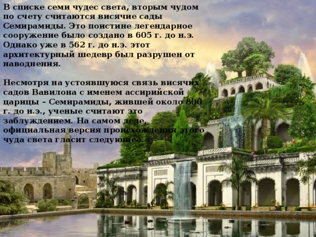 В списке семи чудес света, вторым чудом по счету считаются висячие сады Семирамиды. Это поистине легендарное сооружение было создано в 605 г. до н.э. Однако уже в 562 г. до н.э. этот архитектурный шедевр был разрушен от наводнения.   Несмотря на устоявшуюся связь висячих садов Вавилона с именем ассирийской царицы – Семирамиды, жившей около 800 г. до н.э., ученые считают это заблуждением. На самом деле, официальная версия происхождения этого чуда света гласит следующее.    