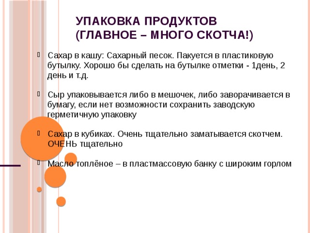 Упаковка продуктов  (главное – много скотча!) Сахар в кашу: Сахарный песок. Пакуется в пластиковую бутылку. Хорошо бы сделать на бутылке отметки - 1день, 2 день и т.д. Сахар в кашу: Сахарный песок. Пакуется в пластиковую бутылку. Хорошо бы сделать на бутылке отметки - 1день, 2 день и т.д.  Сыр упаковывается либо в мешочек, либо заворачивается в бумагу, если нет возможности сохранить заводскую герметичную упаковку Сыр упаковывается либо в мешочек, либо заворачивается в бумагу, если нет возможности сохранить заводскую герметичную упаковку  Сахар в кубиках. Очень тщательно заматывается скотчем. ОЧЕНЬ тщательно Сахар в кубиках. Очень тщательно заматывается скотчем. ОЧЕНЬ тщательно  Масло топлёное – в пластмассовую банку с широким горлом Масло топлёное – в пластмассовую банку с широким горлом     