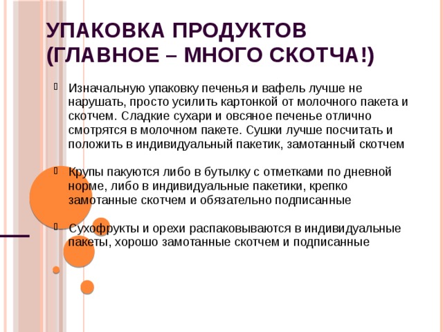Упаковка продуктов  (главное – много скотча!) Изначальную упаковку печенья и вафель лучше не нарушать, просто усилить картонкой от молочного пакета и скотчем. Сладкие сухари и овсяное печенье отлично смотрятся в молочном пакете. Сушки лучше посчитать и положить в индивидуальный пакетик, замотанный скотчем Изначальную упаковку печенья и вафель лучше не нарушать, просто усилить картонкой от молочного пакета и скотчем. Сладкие сухари и овсяное печенье отлично смотрятся в молочном пакете. Сушки лучше посчитать и положить в индивидуальный пакетик, замотанный скотчем  Крупы пакуются либо в бутылку с отметками по дневной норме, либо в индивидуальные пакетики, крепко замотанные скотчем и обязательно подписанные Крупы пакуются либо в бутылку с отметками по дневной норме, либо в индивидуальные пакетики, крепко замотанные скотчем и обязательно подписанные  Сухофрукты и орехи распаковываются в индивидуальные пакеты, хорошо замотанные скотчем и подписанные Сухофрукты и орехи распаковываются в индивидуальные пакеты, хорошо замотанные скотчем и подписанные   