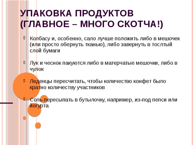 Упаковка продуктов  (главное – много скотча!) Колбасу и, особенно, сало лучше положить либо в мешочек (или просто обернуть тканью), либо завернуть в тослтый слой бумаги Колбасу и, особенно, сало лучше положить либо в мешочек (или просто обернуть тканью), либо завернуть в тослтый слой бумаги  Лук и чеснок пакуются либо в матерчатые мешочки, либо в чулок Лук и чеснок пакуются либо в матерчатые мешочки, либо в чулок  Леденцы пересчитать, чтобы количество конфет было кратно количеству участников Леденцы пересчитать, чтобы количество конфет было кратно количеству участников  Соль пересыпать в бутылочку, например, из-под пепси или йогурта Соль пересыпать в бутылочку, например, из-под пепси или йогурта 