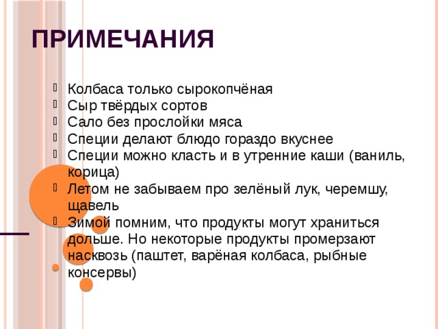 Примечания Колбаса только сырокопчёная Сыр твёрдых сортов Сало без прослойки мяса Специи делают блюдо гораздо вкуснее Специи можно класть и в утренние каши (ваниль, корица) Летом не забываем про зелёный лук, черемшу, щавель Зимой помним, что продукты могут храниться дольше. Но некоторые продукты промерзают насквозь (паштет, варёная колбаса, рыбные консервы) Колбаса только сырокопчёная Сыр твёрдых сортов Сало без прослойки мяса Специи делают блюдо гораздо вкуснее Специи можно класть и в утренние каши (ваниль, корица) Летом не забываем про зелёный лук, черемшу, щавель Зимой помним, что продукты могут храниться дольше. Но некоторые продукты промерзают насквозь (паштет, варёная колбаса, рыбные консервы) 