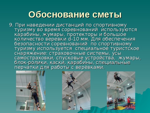 Обоснование сметы 9. При наведении дистанций по спортивному туризму во время соревнований используются карабины, жумары, протекторы и большое количество веревки d -10 мм. Для обеспечения безопасности соревнований по спортивному туризму используется специальное туристское снаряжение: страховочные системы, усы самостраховки, спусковые устройства, жумары, блок-ролики, каски, карабины, специальные перчатки для работы с верёвками. 