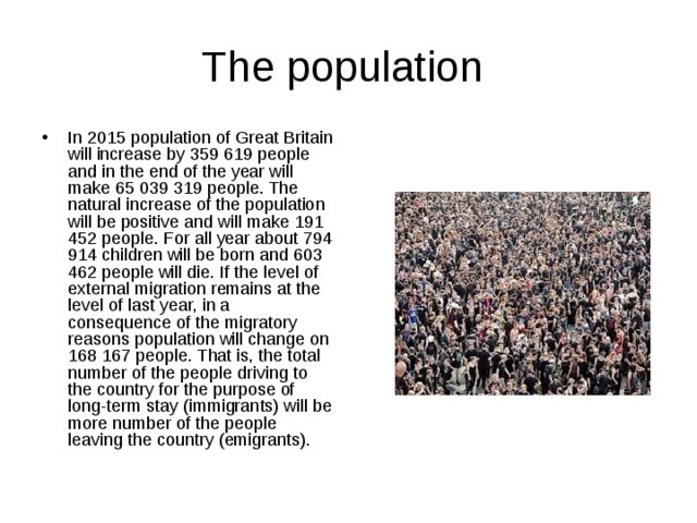 The population In 2015 population of Great Britain will increase by 359 619 people and in the end of the year will make 65 039 319 people. The natural increase of the population will be positive and will make 191 452 people. For all year about 794 914 children will be born and 603 462 people will die. If the level of external migration remains at the level of last year, in a consequence of the migratory reasons population will change on 168 167 people. That is, the total number of the people driving to the country for the purpose of long-term stay (immigrants) will be more number of the people leaving the country (emigrants). 