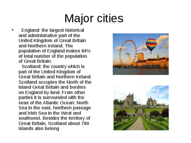 Major cities  England: the largest historical and administrative part of the United Kingdom of Great Britain and Northern Ireland. The population of England makes 84% of total number of the population of Great Britain .   Scotland: the country which is part of the United Kingdom of Great Britain and Northern Ireland. Scotland occupies the North of the island Great Britain and borders on England by land. From other parties it is surrounded with the seas of the Atlantic Ocean: North Sea in the east, Northern passage and Irish Sea in the West and southwest. Besides the territory of Great Britain, Scotland about 790 islands also belong 