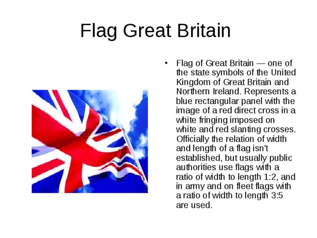Flag Great Britain Flag of Great Britain — one of the state symbols of the United Kingdom of Great Britain and Northern Ireland. Represents a blue rectangular panel with the image of a red direct cross in a white fringing imposed on white and red slanting crosses. Officially the relation of width and length of a flag isn't established, but usually public authorities use flags with a ratio of width to length 1:2, and in army and on fleet flags with a ratio of width to length 3:5 are used. 