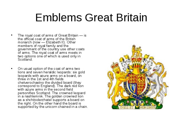 Emblems Great Britain The royal coat of arms of Great Britain — is the official coat of arms of the British monarch (now — Elizabeth II). Other members of royal family and the government of the country use other coats of arms. The royal coat of arms meets in two options one of which is used only in Scotland.  On usual option of the coat of arms two lions and seven heraldic leopards: six gold leopards with azure arms on a board, on three in the 1st and 4th fields chetverochastno the divided board (they correspond to England). The dark red lion with azure arms in the second field personifies Scotland. The crowned leopard in a nashlemnik. The golden crowned lion as a shchitoderzhatel supports a board on the right. On the other hand the board is supported by the unicorn chained in a chain. 