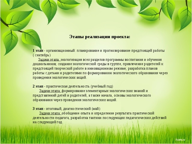    Этапы реализации проекта:   1 этап - организационный: планирование и прогнозирование предстоящей работы ( сентябрь)  Задачи этапа: экологизация всех разделов программы воспитания и обучения дошкольников; создание экологической среды в группе, привлечение родителей к предстоящей творческой работе в инновационном режиме; разработка планов работы с детьми и родителями по формированию экологического образования через проведения экологических акций. 2 этап - практическая деятельность (учебный год)  Задачи этапа: формирование элементарных экологических знаний и представлений детей и родителей, а также начала, основы экологического образования через проведения экологических акций. 3 этап - итоговый, диагностический (май)  Задачи этапа: обобщение опыта и определение результата практической деятельности педагога, разработка тактики последующих педагогических действий на следующий год. 