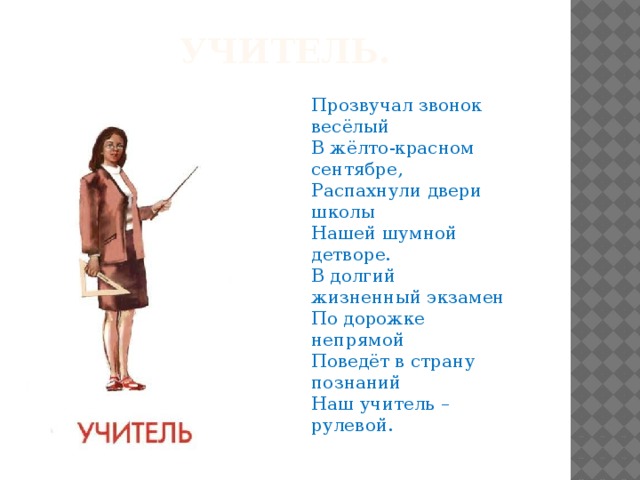 Учитель. Прозвучал звонок весёлый В жёлто-красном сентябре, Распахнули двери школы Нашей шумной детворе. В долгий жизненный экзамен По дорожке непрямой Поведёт в страну познаний Наш учитель – рулевой.   