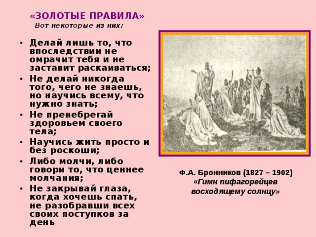 «ЗОЛОТЫЕ ПРАВИЛА»   Вот некоторые из них:  Делай лишь то, что впоследствии не омрачит тебя и не заставит раскаиваться; Не делай никогда того, чего не знаешь, но научись всему, что нужно знать; Не пренебрегай здоровьем своего тела; Научись жить просто и без роскоши; Либо молчи, либо говори то, что ценнее молчания; Не закрывай глаза, когда хочешь спать, не разобравши всех своих поступков за день Ф.А. Бронников (1827 – 1902) « Гимн пифагорейцев восходящему солнцу» 
