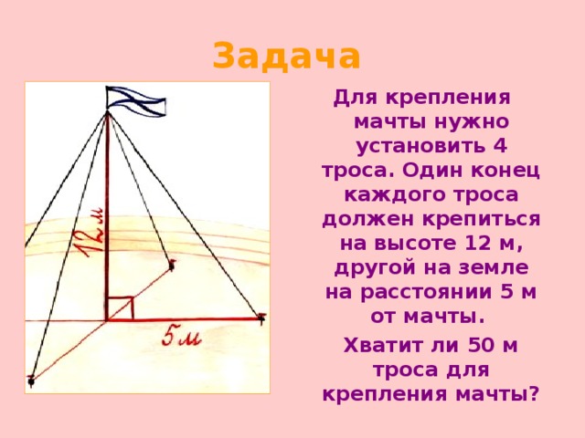 Задача  Для крепления мачты нужно установить 4 троса. Один конец каждого троса должен крепиться на высоте 12 м, другой на земле на расстоянии 5 м от мачты.  Хватит ли 50 м троса для крепления мачты? 