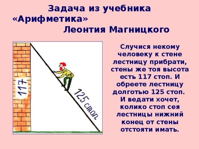 Задача из учебника «Арифметика» Леонтия Магницкого   Случися некому человеку к стене лестницу прибрати, стены же тоя высота есть 117 стоп. И обреете лестницу долготью 125 стоп. И ведати хочет, колико стоп сея лестницы нижний конец от стены отстояти имать. 