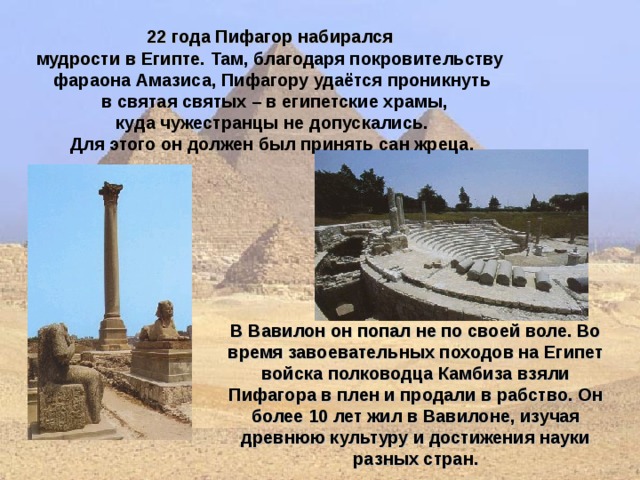 22 года Пифагор набирался мудрости в Египте. Там, благодаря покровительству фараона Амазиса, Пифагору удаётся проникнуть  в святая святых – в египетские храмы,  куда чужестранцы не допускались. Для этого он должен был принять сан жреца.  В Вавилон он попал не по своей воле. Во время завоевательных походов на Египет войска полководца Камбиза взяли Пифагора в плен и продали в рабство. Он более 10 лет жил в Вавилоне, изучая древнюю культуру и достижения науки разных стран.  