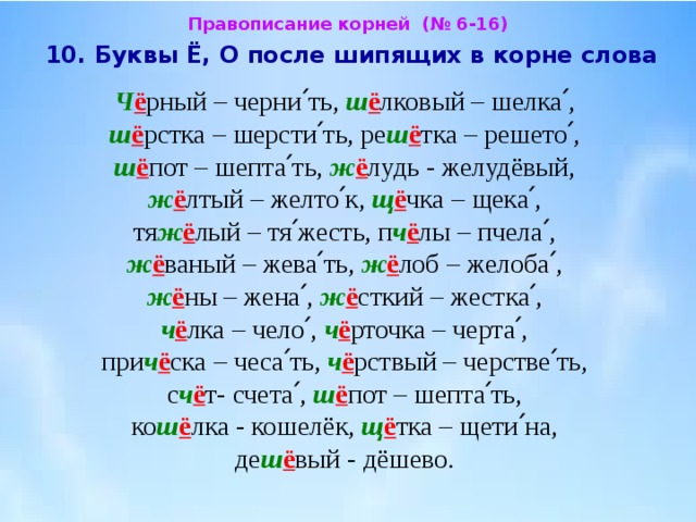 Правописание корней (№ 6-16)  10. Буквы Ё, О после шипящих в корне слова  Ч ё рный – черни՛ть, ш ё лковый – шелка՛,  ш ё рстка – шерсти՛ть, ре ш ё тка – решето՛, ш ё пот – шепта՛ть, ж ё лудь - желудёвый,  ж ё лтый – желто՛к, щ ё чка – щека՛, тя ж ё лый – тя՛жесть, п ч ё лы – пчела՛,  ж ё ваный – жева՛ть, ж ё лоб – желоба՛, ж ё ны – жена՛, ж ё сткий – жестка՛,  ч ё лка – чело՛, ч ё рточка – черта՛, при ч ё ска – чеса՛ть, ч ё рствый – черстве՛ть,  с ч ё т- счета՛, ш ё пот – шепта՛ть, ко ш ё лка - кошелёк, щ ё тка – щети՛на, де ш ё вый - дёшево. 