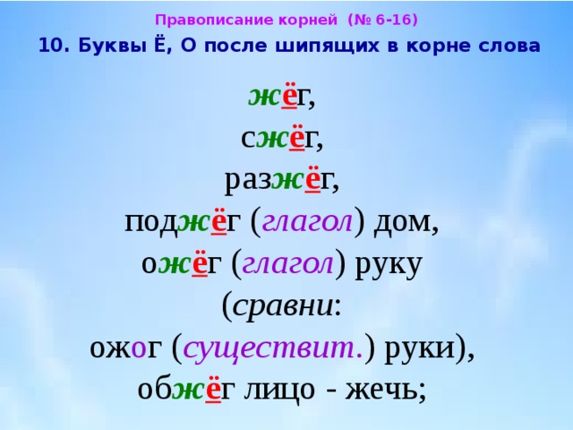Правописание корней (№ 6-16)  10. Буквы Ё, О после шипящих в корне слова  ж ё г,  с ж ё г,  раз ж ё г,  под ж ё г ( глагол ) дом, о ж ё г ( глагол ) руку  ( сравни : ож о г ( существит . ) руки),  об ж ё г лицо - жечь; 