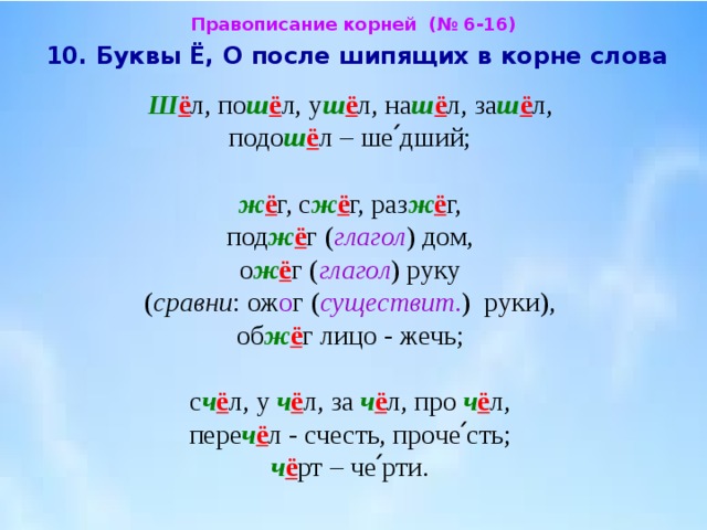 Правописание корней (№ 6-16)  10. Буквы Ё, О после шипящих в корне слова  Ш ё л, по ш ё л, у ш ё л, на ш ё л, за ш ё л,  подо ш ё л – ше՛дший; ж ё г, с ж ё г, раз ж ё г,  под ж ё г ( глагол ) дом, о ж ё г ( глагол ) руку  ( сравни : ож о г ( существит . ) руки),  об ж ё г лицо - жечь; с ч ё л, у ч ё л, за ч ё л, про ч ё л,  пере ч ё л - счесть, проче՛сть;  ч ё рт – че՛рти. 