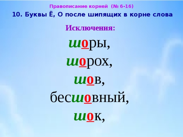 Правописание корней (№ 6-16)  10. Буквы Ё, О после шипящих в корне слова  Исключения:  ш о ры,  ш о рох,  ш о в,  бес ш о вный,  ш о к, 