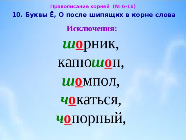 Правописание корней (№ 6-16)  10. Буквы Ё, О после шипящих в корне слова  Исключения:  ш о рник,  капю ш о н,  ш о мпол,  ч о каться,  ч о порный, 