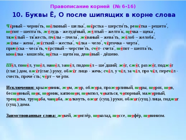 Правописание корней (№ 6-16)  10. Буквы Ё, О после шипящих в корне слова  Ч ё рный – черни՛ть, ш ё лковый – шелка՛, ш ё рстка – шерсти՛ть, ре ш ё тка – решето՛, ш ё пот – шепта՛ть, ж ё лудь - желудёвый, ж ё лтый – желто՛к, щ ё чка – щека՛, тя ж ё лый – тя՛жесть, п ч ё лы – пчела՛, ж ё ваный – жева՛ть, ж ё лоб – желоба՛, ж ё ны – жена՛, ж ё сткий – жестка՛, ч ё лка – чело՛, ч ё рточка – черта՛, при ч ё ска – чеса՛ть, ч ё рствый – черстве՛ть, с ч ё т- счета՛, ш ё пот – шепта՛ть, ко ш ё лка - кошелёк, щ ё тка – щети՛на, де ш ё вый - дёшево.   Ш ё л, по ш ё л, у ш ё л, на ш ё л, за ш ё л, подо ш ё л – ше՛дший; ж ё г, с ж ё г, раз ж ё г, под ж ё г (глаг.) дом, о ж ё г(глаг.) руку, об ж ё г лицо - жечь; с ч ё л, у ч ё л, за ч ё л, про ч ё л, пере ч ё л - счесть, проче՛сть; ч ё рт – че՛рти.   Исключения: кры ж о вник, ж о м, ж о р, об ж о ра, про ж о рливый, ш о ры, ш о рох, ш о в, бес ш о вный, ш о к, ш о рник, капю ш о н, ш о мпол, ч о каться, ч о порный, ма ж о рный, тре щ о тка, тру щ о ба, ча щ о ба, ж о лкнуть, о ж о г (сущ.) руки, об ж о г(сущ.) лица, под ж о г (сущ.) дома.   Заимствованные слова: ж о кей, ж о нглёр, ш о колад, ш о ссе, ш о фёр, ш о винизм. 