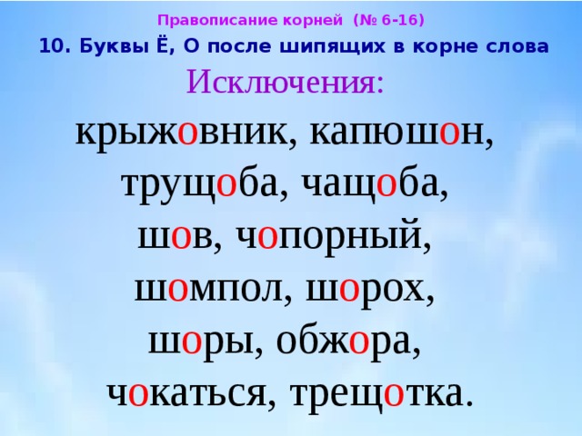 Правописание корней (№ 6-16)  10. Буквы Ё, О после шипящих в корне слова  Исключения:  крыж о вник, капюш о н,  трущ о ба, чащ о ба,  ш о в, ч о порный,  ш о мпол, ш о рох,  ш о ры, обж о ра,  ч о каться, трещ о тка. 