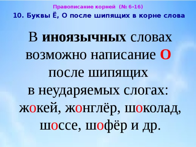Правописание корней (№ 6-16)  10. Буквы Ё, О после шипящих в корне слова  В иноязычных словах возможно написание О   после шипящих  в неударяемых слогах:  ж о кей, ж о нглёр, ш о колад, ш о ссе, ш о фёр и др. 