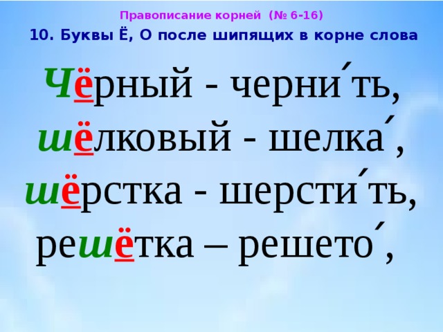 Правописание корней (№ 6-16)  10. Буквы Ё, О после шипящих в корне слова  Ч ё рный - черни՛ть, ш ё лковый - шелка՛, ш ё рстка - шерсти՛ть, ре ш ё тка – решето՛, 