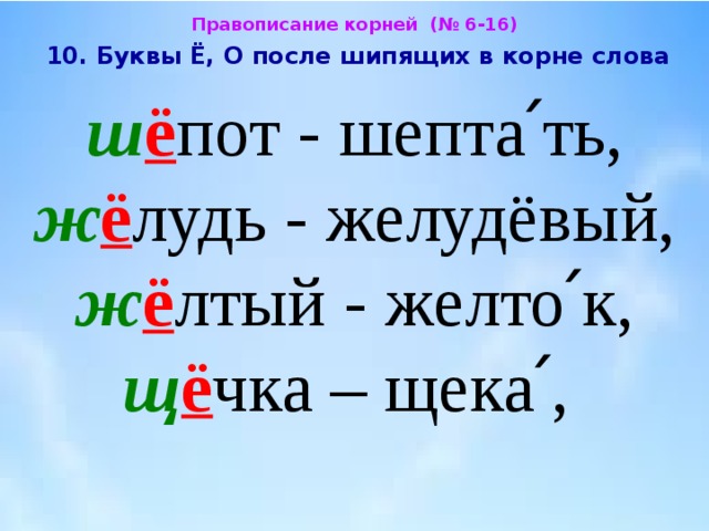 Правописание корней (№ 6-16)  10. Буквы Ё, О после шипящих в корне слова  ш ё пот - шепта՛ть, ж ё лудь - желудёвый, ж ё лтый - желто՛к, щ ё чка – щека՛, 