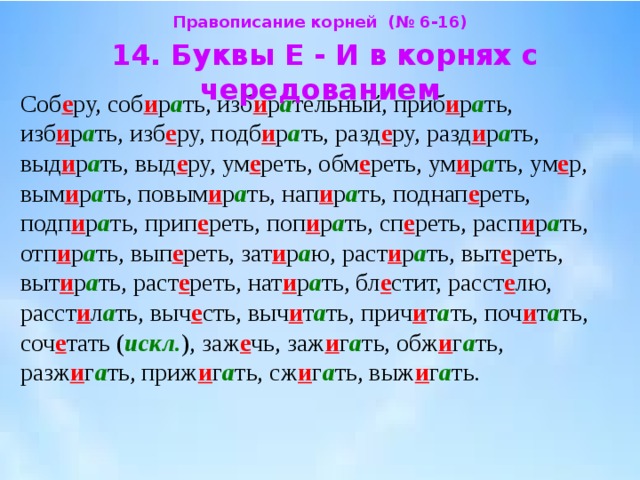 Правописание корней (№ 6-16)  14. Буквы Е - И в корнях с чередованием  Соб е ру, соб и р а ть, изб и р а тельный, приб и р а ть, изб и р а ть, изб е ру, подб и р а ть, разд е ру, разд и р а ть, выд и р а ть, выд е ру, ум е реть, обм е реть, ум и р а ть, ум е р, вым и р а ть, повым и р а ть, нап и р а ть, поднап е реть, подп и р а ть, прип е реть, поп и р а ть, сп е реть, расп и р а ть, отп и р а ть, вып е реть, зат и р а ю, раст и р а ть, выт е реть, выт и р а ть, раст е реть, нат и р а ть, бл е стит, расст е лю, расст и л а ть, выч е сть, выч и т а ть, прич и т а ть, поч и т а ть, соч е тать ( искл. ), заж е чь, заж и г а ть, обж и г а ть, разж и г а ть, приж и г а ть, сж и г а ть, выж и г а ть. 