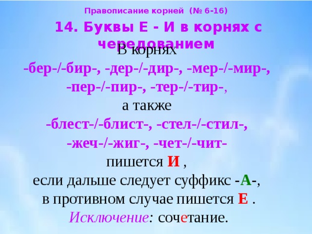 Правописание корней (№ 6-16)  14. Буквы Е - И в корнях с чередованием  В корнях  -бер-/-бир-, -дер-/-дир-, -мер-/-мир-,  -пер-/-пир-, -тер-/-тир- ,  а также  -блест-/-блист-, -стел-/-стил-,  -жеч-/-жиг-, -чет-/-чит-   пишется И  ,  если дальше следует суффикс - А -,  в противном случае пишется Е  .  Исключение : соч е тание. 