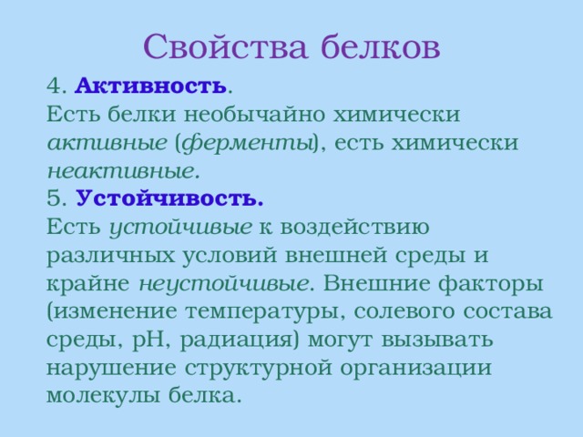 Свойства белков  4. Активность .  Есть белки необычайно химически активные ( ферменты ), есть химически неактивные.  5. Устойчивость.  Есть устойчивые к воздействию различных условий внешней среды и крайне неустойчивые . Внешние факторы (изменение температуры, солевого состава среды, рН, радиация) могут вызывать нарушение структурной организации молекулы белка. 