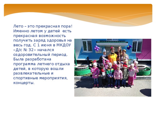 Лето – это прекрасная пора! Именно летом у детей  есть прекрасная возможность получить заряд здоровья на весь год. С 1 июня в МКДОУ «Д/с № 32» начался оздоровительный период. Была разработана программа летнего отдыха детей, в которую вошли развлекательные и спортивные мероприятия, концерты. 