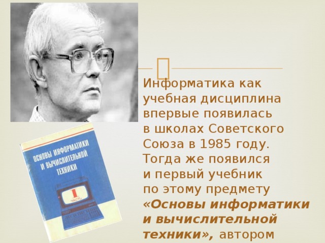 Информатика как учебная дисциплина впервые появилась в школах Советского Союза в 1985 году. Тогда же появился и первый учебник по этому предмету «Основы информатики и вычислительной техники», автором которого выступил Андрей Петрович Ершов.