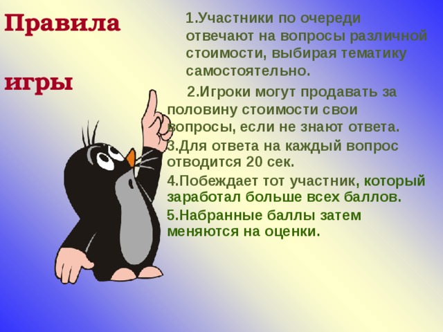 1.Участники по очереди отвечают на вопросы различной стоимости, выбирая тематику самостоятельно.  2.Игроки могут продавать за половину стоимости свои вопросы, если не знают ответа. 3.Для ответа на каждый вопрос отводится 20 сек. 4.Побеждает тот участник , который заработал больше всех баллов. 5.Набранные баллы затем меняются на оценки.   Правила  игры 