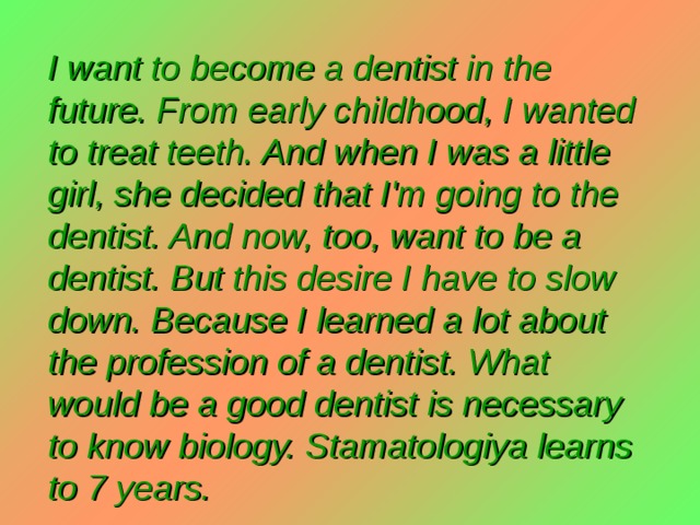 I want to become a dentist in the future. From early childhood, I wanted to treat teeth. And when I was a little girl, she decided that I'm going to the dentist. And now, too, want to be a dentist. But this desire I have to slow down. Because I learned a lot about the profession of a dentist. What would be a good dentist is necessary to know biology. Stamatologiya learns to 7 years. 
