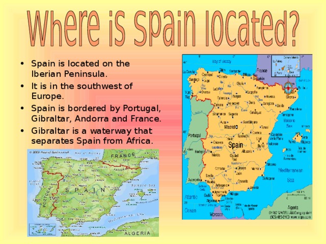 Spain is located on the Iberian Peninsula. It is in the southwest of Europe. Spain is bordered by Portugal, Gibraltar, Andorra and France . Gibraltar is a waterway that separates Spain from Africa.  