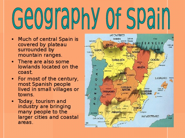 Much of central Spain is covered by plateau surrounded by mountain ranges. There are also some lowlands located on the coast. For most of the century, most Spanish people lived in small villages or towns. Today, tourism and industry are bringing many people to the larger cities and coastal areas.  