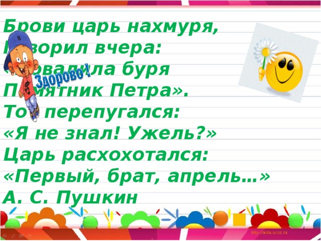 Брови царь нахмуря,  Говорил вчера:  «Повалила буря  Памятник Петра».  Тот перепугался:  «Я не знал! Ужель?»  Царь расхохотался:  «Первый, брат, апрель…»  А. С. Пушкин   