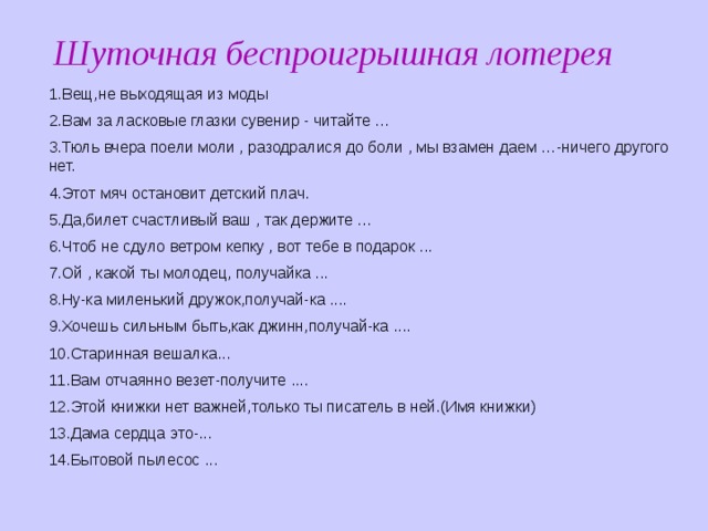 Шуточная беспроигрышная лотерея 1.Вещ,не выходящая из моды 2.Вам за ласковые глазки сувенир - читайте … 3.Тюль вчера поели моли , разодралися до боли , мы взамен даем …-ничего другого нет. 4.Этот мяч остановит детский плач. 5.Да,билет счастливый ваш , так держите … 6.Чтоб не сдуло ветром кепку , вот тебе в подарок ... 7.Ой , какой ты молодец, получайка ... 8.Ну-ка миленький дружок,получай-ка .... 9.Хочешь сильным быть,как джинн,получай-ка .... 10.Старинная вешалка... 11.Вам отчаянно везет-получите .... 12.Этой книжки нет важней,только ты писатель в ней.(Имя книжки) 13.Дама сердца это-... 14.Бытовой пылесос ... 