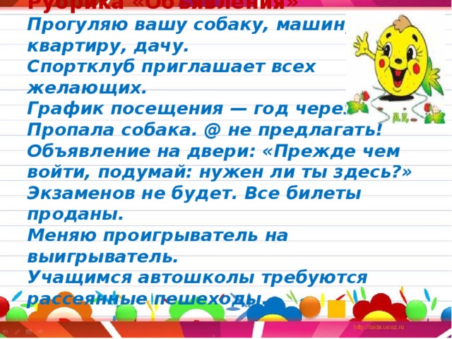 Рубрика «Объявления»  Прогуляю вашу собаку, машину,  квартиру, дачу.  Спортклуб приглашает всех желающих.  График посещения — год через три.  Пропала собака. @ не предлагать!  Объявление на двери: «Прежде чем войти, подумай: нужен ли ты здесь?»  Экзаменов не будет. Все билеты проданы.  Меняю проигрыватель на выигрыватель.  Учащимся автошколы требуются рассеянные пешеходы.    