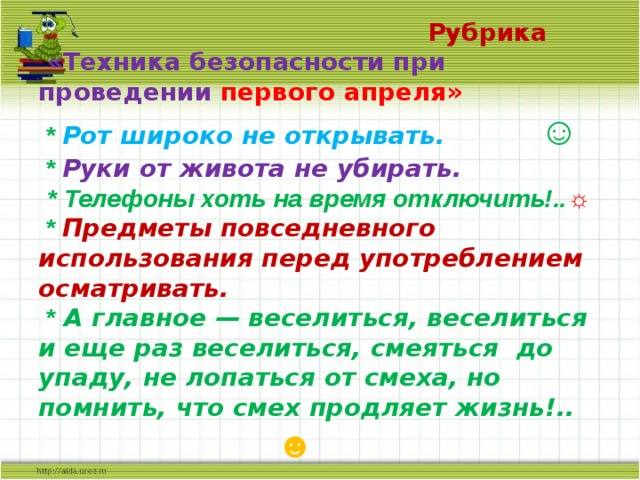  Рубрика  «Техника безопасности при проведении  первого апреля»  * Рот широко не открывать. ☺  * Руки от живота не убирать.   * Телефоны хоть на время отключить!.. ☼  * Предметы повседневного использования перед употреблением осматривать.  * А главное — веселиться, веселиться и еще раз веселиться, смеяться до упаду, не лопаться от смеха, но помнить, что смех продляет жизнь!..   ☻ 