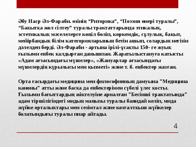 Әбу Наср Әл-Фараби. өзінің “Риторика”, “Поэзия өнері туралы”, “Бақытқа жол сілтеу” туралы трактаттарында этикалық, эстетикалық мәселелерге көңіл бөліп, көркемдік, сұлулық, бақыт, мейірбандық білім категорияларының бетін ашып, солардың негізін дәлелдеп берді. Әл-Фараби - артына ірілі-ұсақты 150- ге жуық ғылыми еңбек қалдырған данышпан. Жаратылыстануға катысты «Адам ағзасындағы мүшелер», «Жануарлар ағзасындағы мүшелердің күрылысы мен қызметі» және т. б. еңбектер жазған. Орта ғасырдағы медицина мен философияның дамуына 